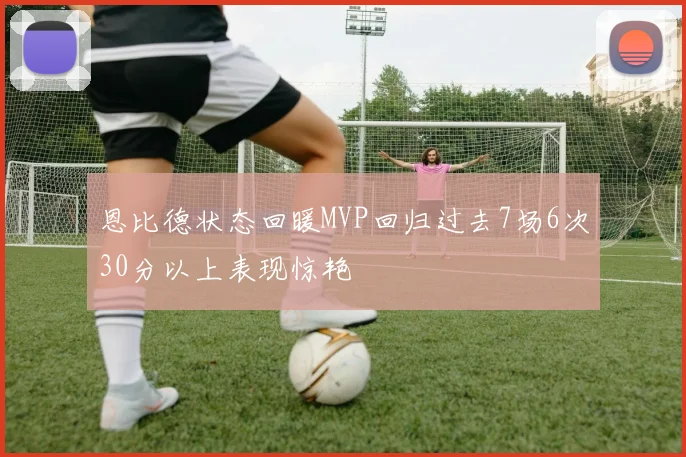 恩比德状态回暖MVP回归过去7场6次30分以上表现惊艳