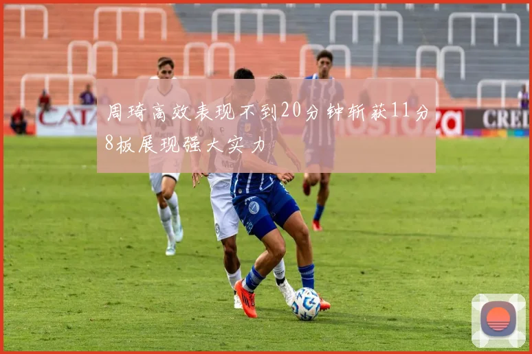 周琦高效表现不到20分钟斩获11分8板展现强大实力