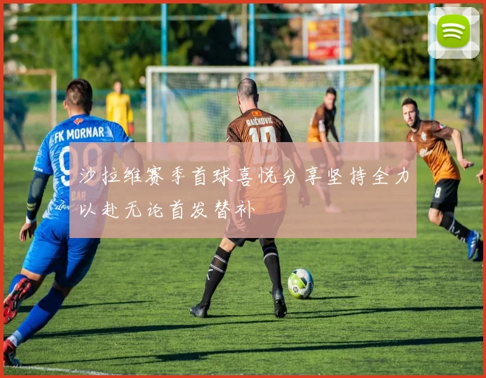 沙拉维赛季首球喜悦分享坚持全力以赴无论首发替补
