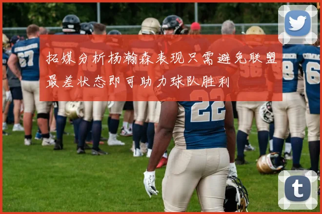 拓媒分析杨瀚森表现只需避免联盟最差状态即可助力球队胜利