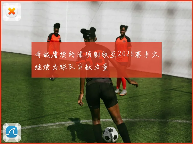 奇诚庸续约浦项制铁至2026赛季末继续为球队贡献力量