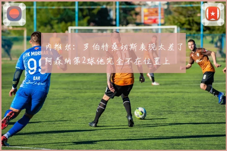 内维尔：罗伯特桑切斯表现太差了阿森纳第2球他完全不在位置上
