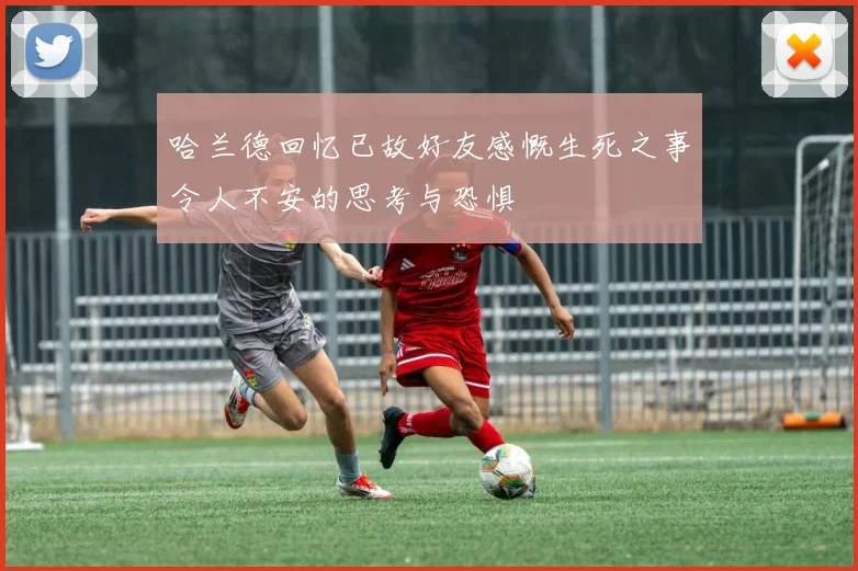 哈兰德回忆已故好友感慨生死之事令人不安的思考与恐惧