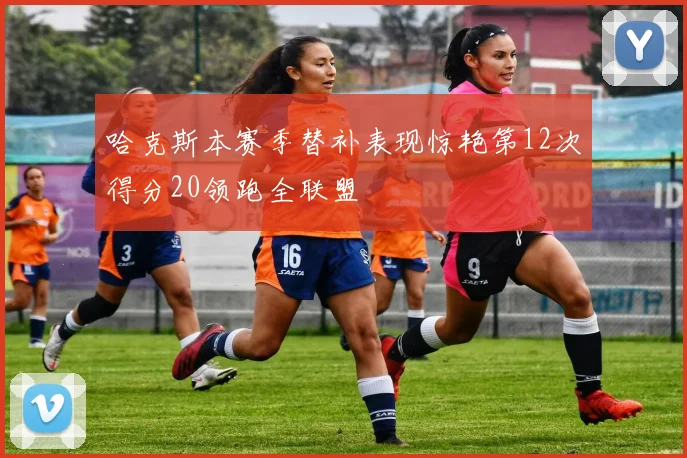 哈克斯本赛季替补表现惊艳第12次得分20领跑全联盟