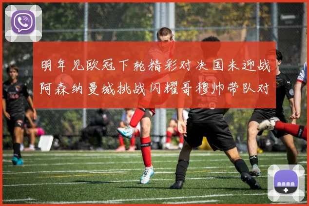 明年见欧冠下轮精彩对决国米迎战阿森纳曼城挑战闪耀哥穆帅带队对阵尤文