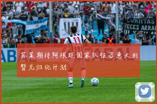苏莱期待阿根廷国家队征召意大利暂无归化计划