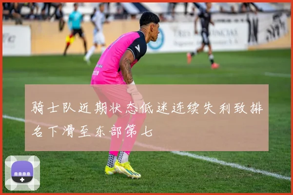 骑士队近期状态低迷连续失利致排名下滑至东部第七