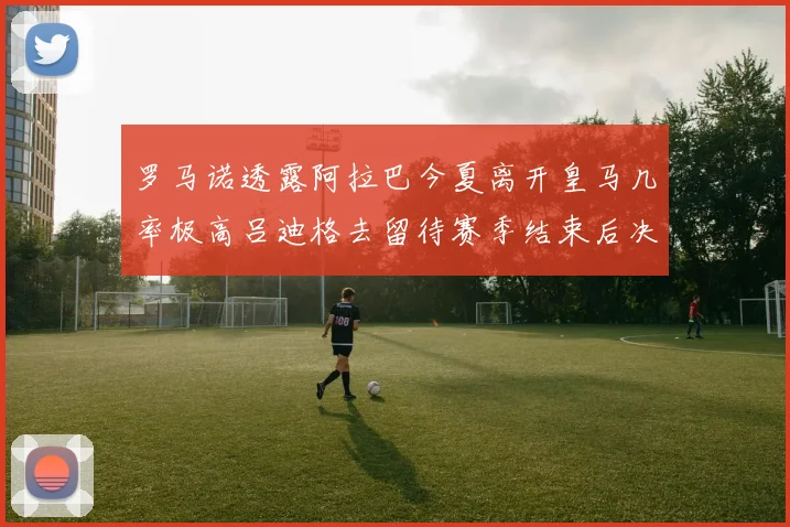 罗马诺透露阿拉巴今夏离开皇马几率极高吕迪格去留待赛季结束后决定