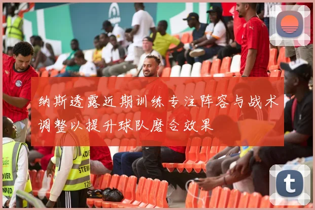 纳斯透露近期训练专注阵容与战术调整以提升球队磨合效果