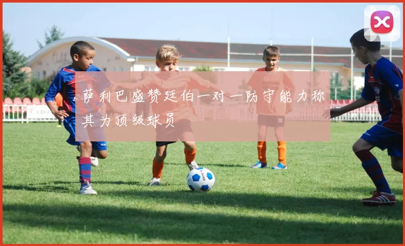 萨利巴盛赞廷伯一对一防守能力称其为顶级球员