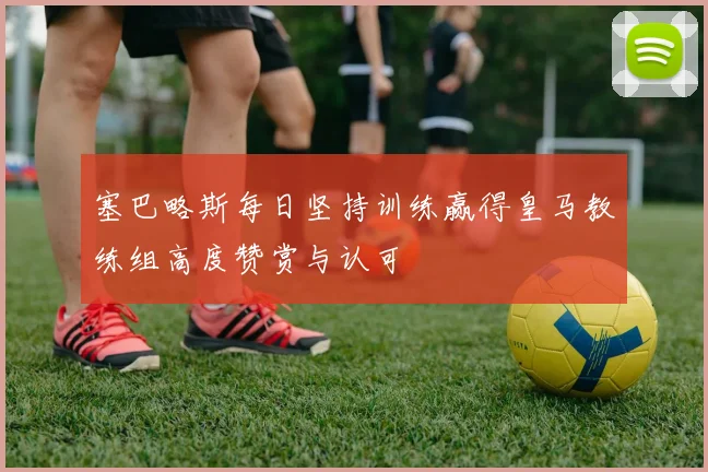 塞巴略斯每日坚持训练赢得皇马教练组高度赞赏与认可