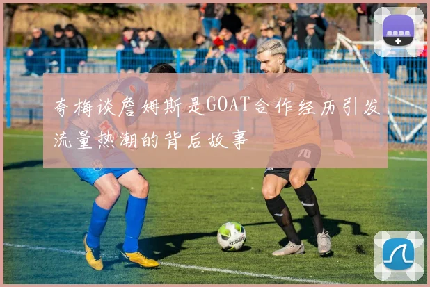 夸梅谈詹姆斯是GOAT合作经历引发流量热潮的背后故事