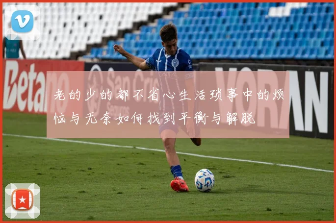 老的少的都不省心生活琐事中的烦恼与无奈如何找到平衡与解脱