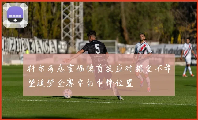 科尔考虑霍福德首发应对掘金不希望追梦全赛季打中锋位置