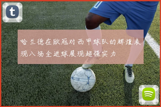 哈兰德在欧冠对西甲球队的辉煌表现八场全进球展现超强实力