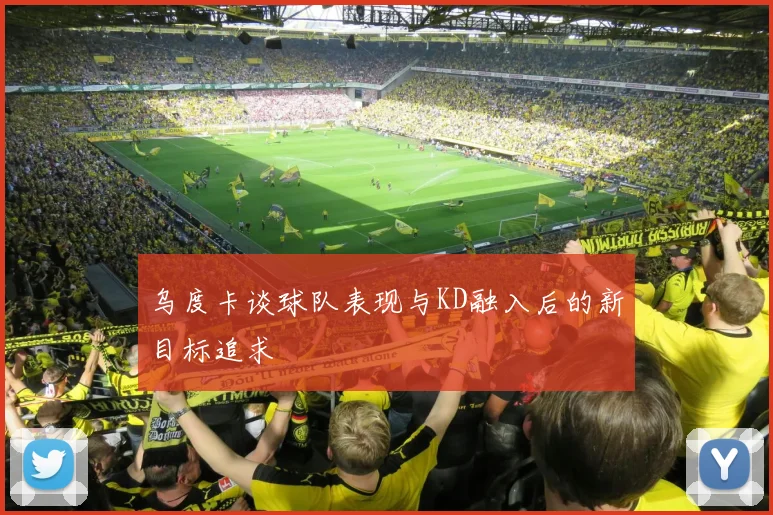 乌度卡谈球队表现与KD融入后的新目标追求