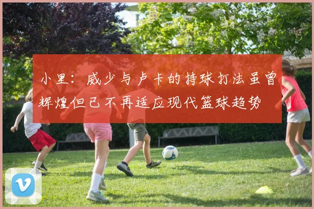 小里：威少与卢卡的持球打法虽曾辉煌但已不再适应现代篮球趋势