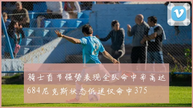 骑士首节强势表现全队命中率高达684尼克斯状态低迷仅命中375