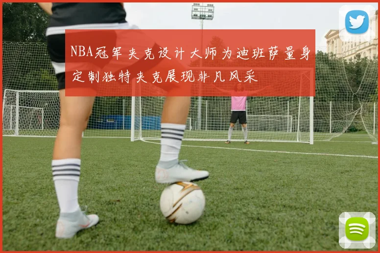 NBA冠军夹克设计大师为迪班萨量身定制独特夹克展现非凡风采