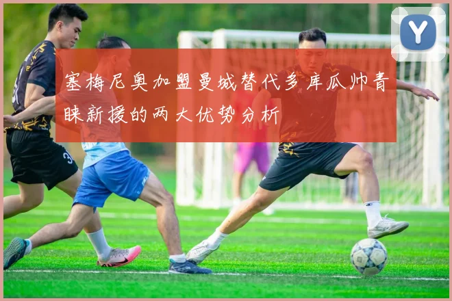 塞梅尼奥加盟曼城替代多库瓜帅青睐新援的两大优势分析