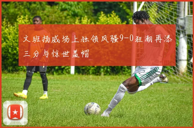 文班扬威场上独领风骚9-0狂潮再添三分与惊世盖帽