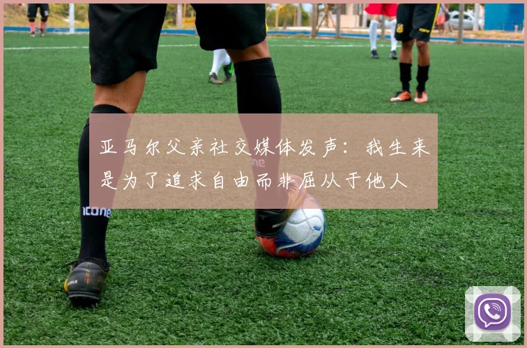 亚马尔父亲社交媒体发声：我生来是为了追求自由而非屈从于他人