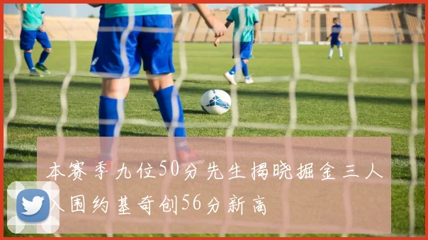 本赛季九位50分先生揭晓掘金三人入围约基奇创56分新高